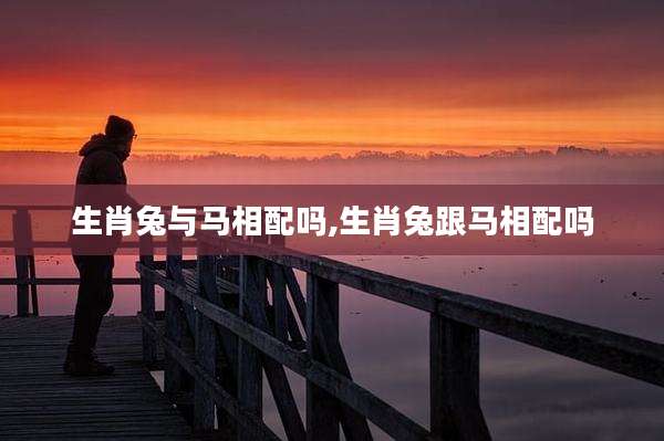 生肖兔与马相配吗,生肖兔跟马相配吗