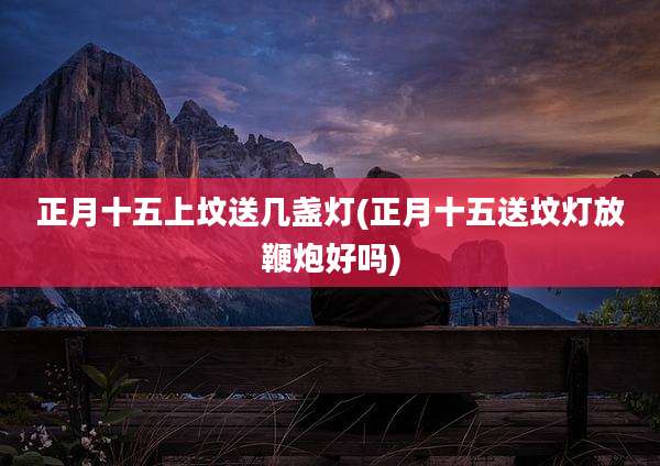 正月十五上坟送几盏灯(正月十五送坟灯放鞭炮好吗)