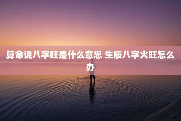 算命说八字旺是什么意思 生辰八字火旺怎么办