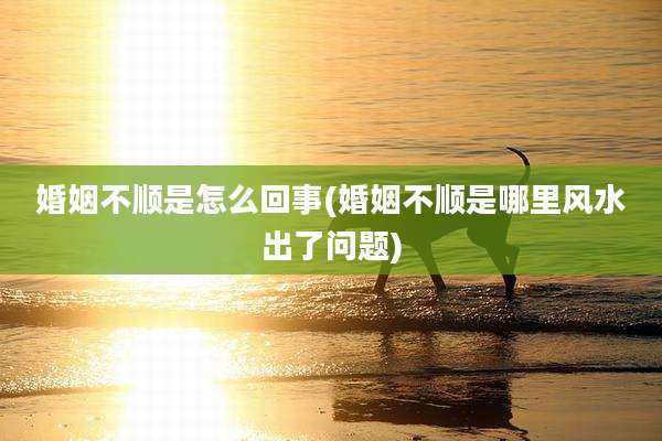 婚姻不顺是怎么回事(婚姻不顺是哪里风水出了问题)