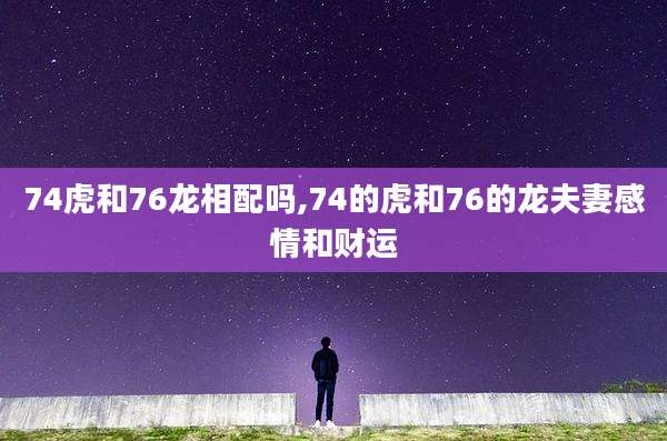 74虎和76龙相配吗,74的虎和76的龙夫妻感情和财运