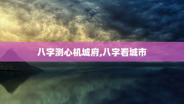 八字测心机城府,八字看城市