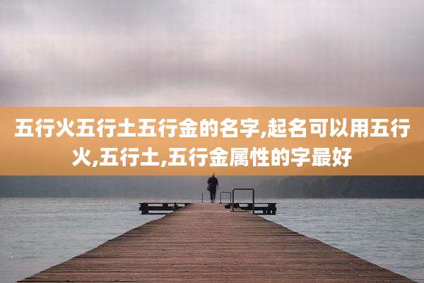 五行火五行土五行金的名字,起名可以用五行火,五行土,五行金属性的字最好