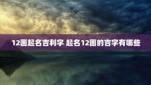 12画起名吉利字 起名12画的吉字有哪些
