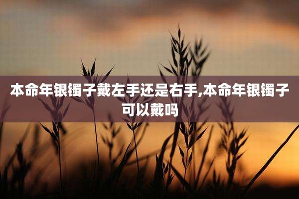本命年银镯子戴左手还是右手,本命年银镯子可以戴吗