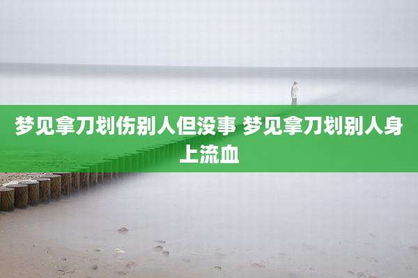 梦见拿刀划伤别人但没事 梦见拿刀划别人身上流血