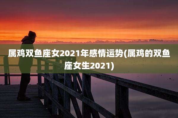 属鸡双鱼座女2021年感情运势(属鸡的双鱼座女生2021)