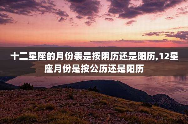 十二星座的月份表是按阴历还是阳历,12星座月份是按公历还是阳历
