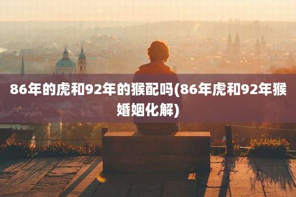 86年的虎和92年的猴配吗(86年虎和92年猴婚姻化解)