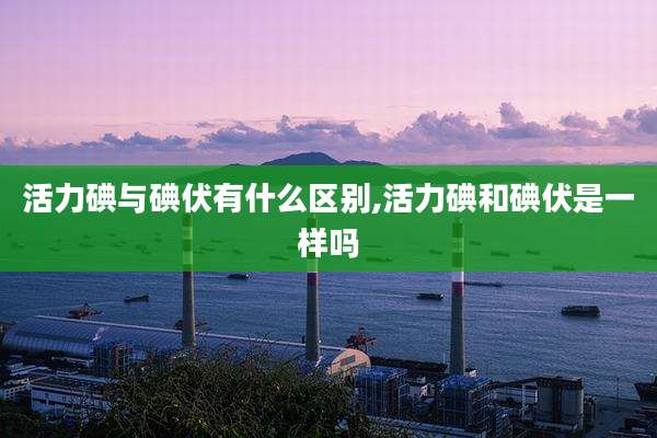 活力碘与碘伏有什么区别,活力碘和碘伏是一样吗