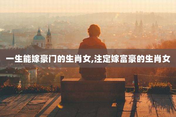 一生能嫁豪门的生肖女,注定嫁富豪的生肖女