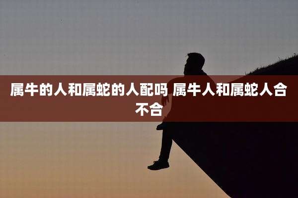 属牛的人和属蛇的人配吗 属牛人和属蛇人合不合