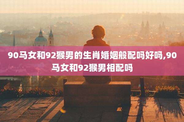 90马女和92猴男的生肖婚姻般配吗好吗,90马女和92猴男相配吗