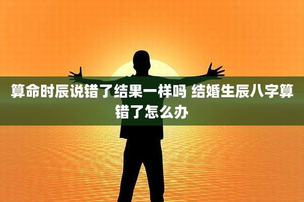 算命时辰说错了结果一样吗 结婚生辰八字算错了怎么办