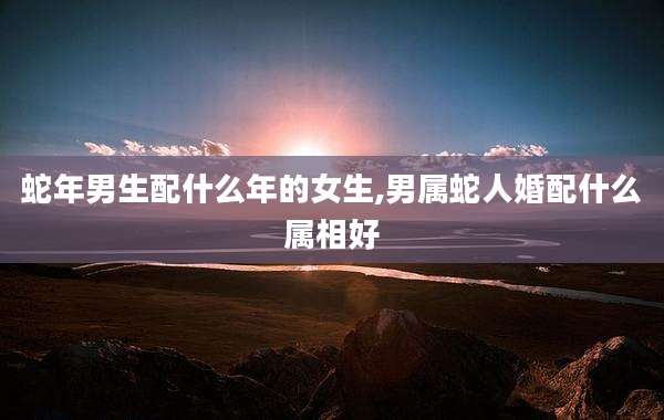 蛇年男生配什么年的女生,男属蛇人婚配什么属相好