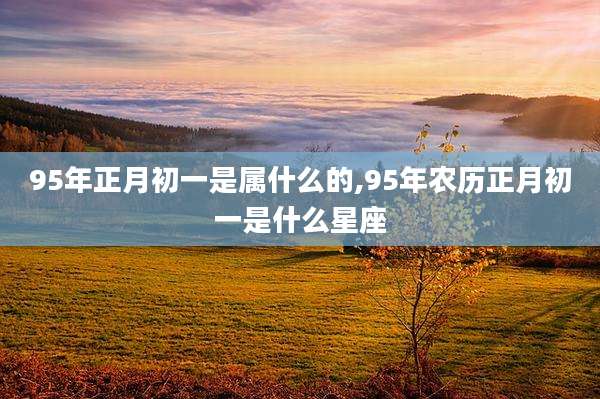 95年正月初一是属什么的,95年农历正月初一是什么星座