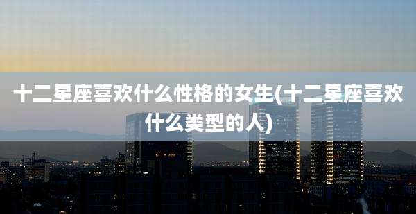 十二星座喜欢什么性格的女生(十二星座喜欢什么类型的人)