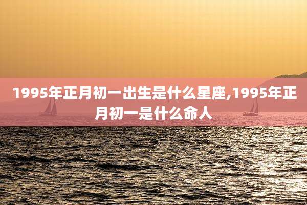1995年正月初一出生是什么星座,1995年正月初一是什么命人