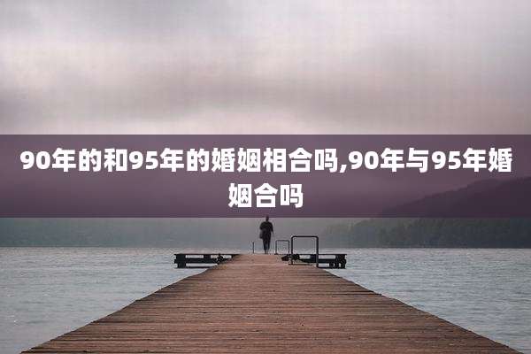 90年的和95年的婚姻相合吗,90年与95年婚姻合吗