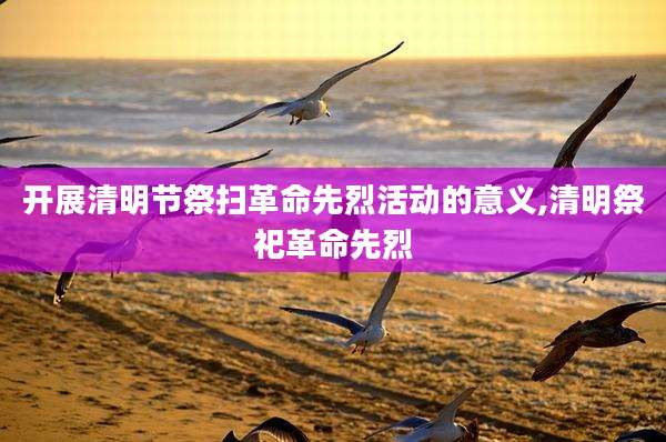 开展清明节祭扫革命先烈活动的意义,清明祭祀革命先烈