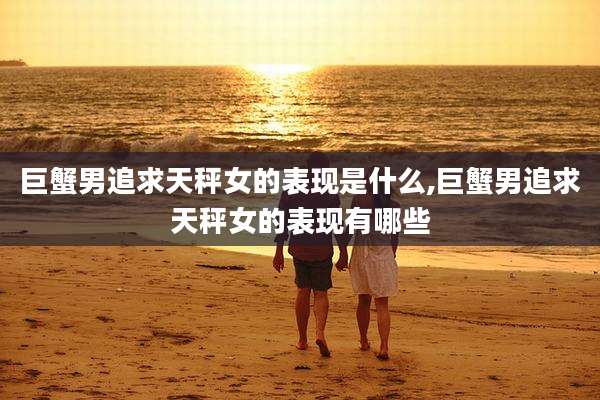 巨蟹男追求天秤女的表现是什么,巨蟹男追求天秤女的表现有哪些