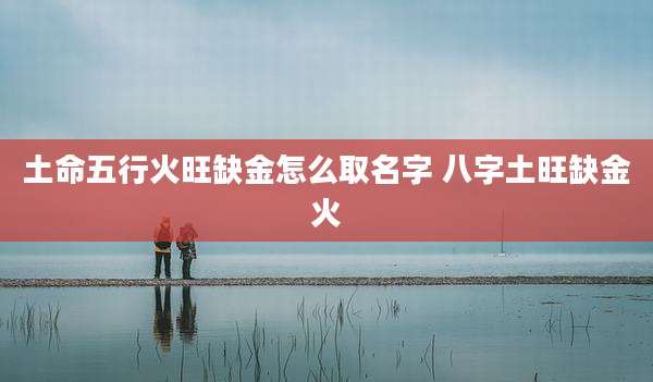土命五行火旺缺金怎么取名字 八字土旺缺金火