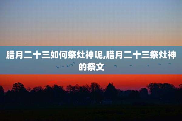 腊月二十三如何祭灶神呢,腊月二十三祭灶神的祭文