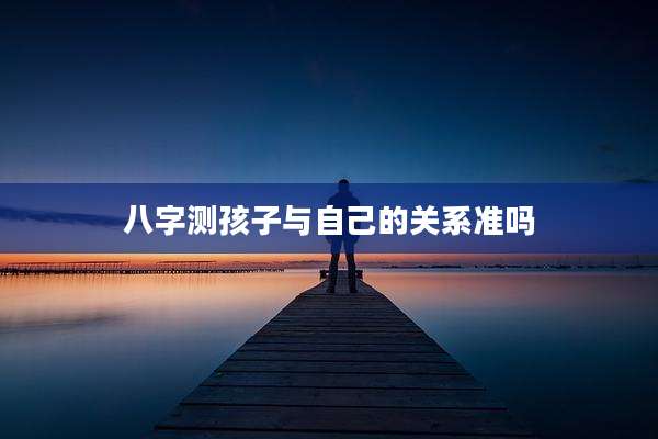 八字测孩子与自己的关系准吗