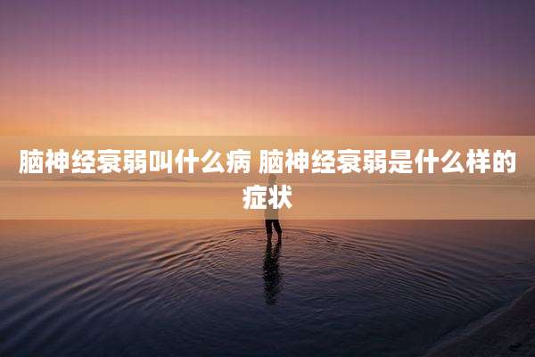 脑神经衰弱叫什么病 脑神经衰弱是什么样的症状