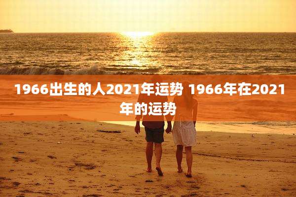 1966出生的人2021年运势 1966年在2021年的运势