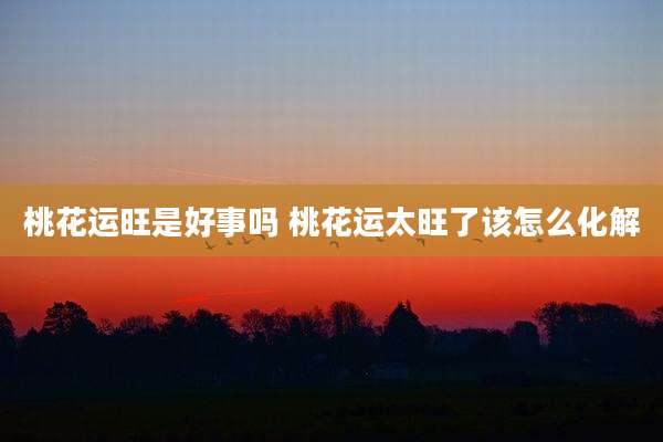 桃花运旺是好事吗 桃花运太旺了该怎么化解