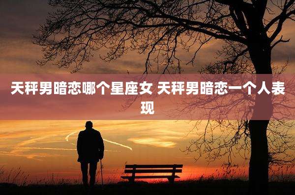 天秤男暗恋哪个星座女 天秤男暗恋一个人表现