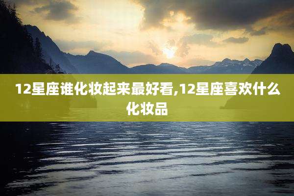 12星座谁化妆起来最好看,12星座喜欢什么化妆品