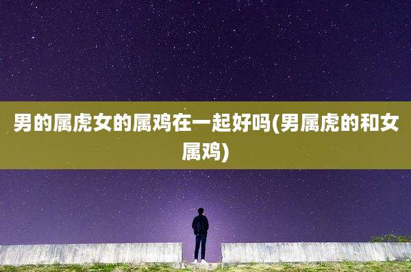 男的属虎女的属鸡在一起好吗(男属虎的和女属鸡)