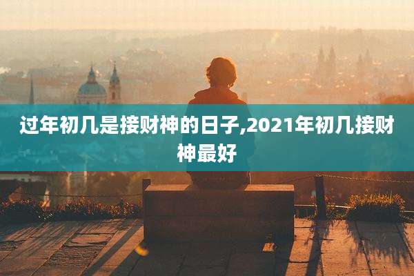 过年初几是接财神的日子,2021年初几接财神最好