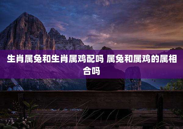生肖属兔和生肖属鸡配吗 属兔和属鸡的属相合吗