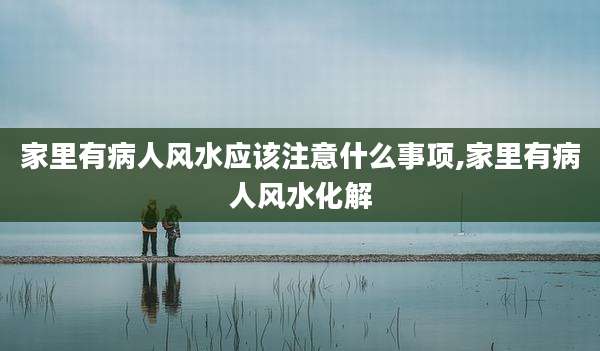 家里有病人风水应该注意什么事项,家里有病人风水化解