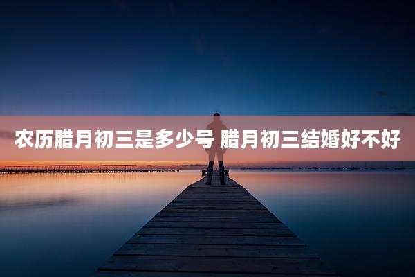 农历腊月初三是多少号 腊月初三结婚好不好