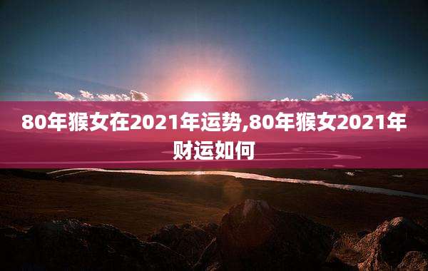 80年猴女在2021年运势,80年猴女2021年财运如何