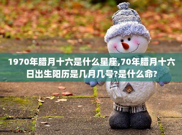 1970年腊月十六是什么星座,70年腊月十六日出生阳历是几月几号?是什么命?