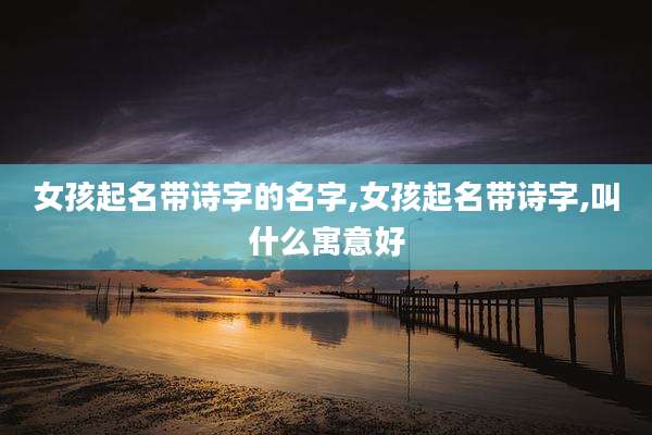 女孩起名带诗字的名字,女孩起名带诗字,叫什么寓意好