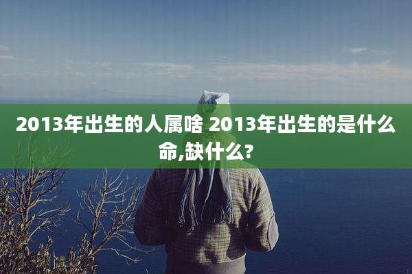 2013年出生的人属啥 2013年出生的是什么命,缺什么?