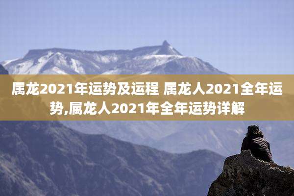 属龙2021年运势及运程 属龙人2021全年运势,属龙人2021年全年运势详解
