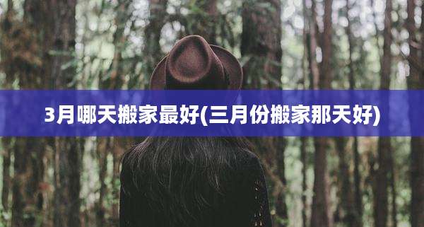 3月哪天搬家最好(三月份搬家那天好)