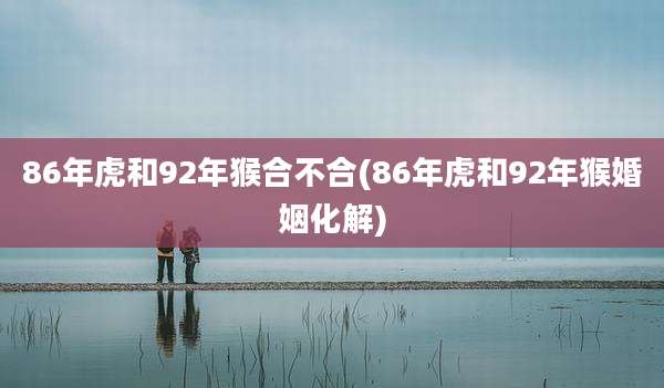 86年虎和92年猴合不合(86年虎和92年猴婚姻化解)