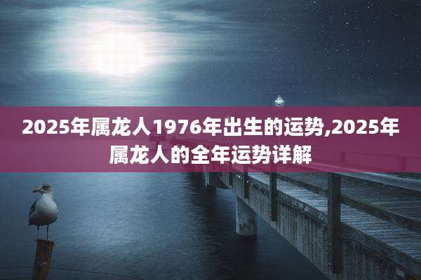 2025年属龙人1976年出生的运势,2025年属龙人的全年运势详解