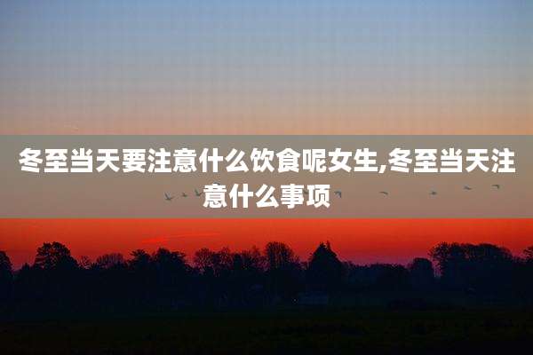 冬至当天要注意什么饮食呢女生,冬至当天注意什么事项