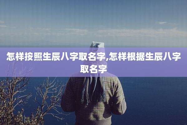 怎样按照生辰八字取名字,怎样根据生辰八字取名字