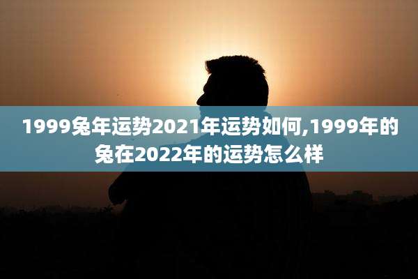 1999兔年运势2021年运势如何,1999年的兔在2022年的运势怎么样