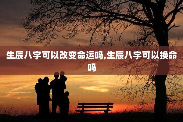 生辰八字可以改变命运吗,生辰八字可以换命吗